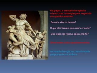 Os gregos, a exemplo dos egípcios criaram suas mitologias para  responder aos questionamentos: De onde vêm os deuses?  O que eles fizeram para criar o mundo? Que lugar nos reserva após a morte?  Entre tantos outros questionamentos. A exemplo dos egípcios, cada divindade grega possuía um  atributo. 