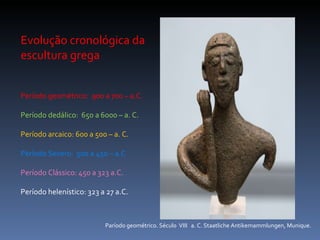Evolução cronológica da escultura grega Período geométrico:  900 a 700 – a.C. Período dedálico:  650 a 6000 – a. C. Período arcaico: 600 a 500 – a. C. Período Severo:  500 a 450 – a.C Período Clássico: 450 a 323 a.C. Período helenístico: 323 a 27 a.C. Paríodo geométrico. Século  VIII  a. C. Staatliche Antikemammlungen, Munique. 