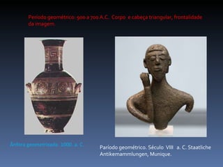 Paríodo geométrico. Século  VIII  a. C. Staatliche Antikemammlungen, Munique. Ânfora geometrizada. 1000. a. C. Período geométrico: 900 a 700 A.C.  Corpo  e cabeça triangular, frontalidade da imagem. 
