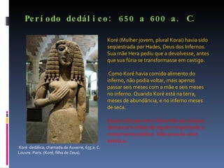 Período dedálico: 650 a 600 a. C. Koré  dedálica, chamada de Auxerre, 635 a. C. Louvre. Paris. (Koré, filha de Zeus). Koré (Mulher jovem, plural Korai) havia sido seqüestrada por Hades, Deus dos Infernos. Sua mãe Hera pediu que a devolvesse, antes que sua fúria se transformasse em castigo. Como Koré havia comido alimento do inferno, não podia voltar, mais apenas passar seis meses com a mãe e seis meses no inferno. Quando Koré está na terra, meses de abundância, e no inferno meses de seca. Essas estátuas eram oferendas aos deuses, demarcar tumbas de alguém importante e monumento público. Não possuía valor estético. 
