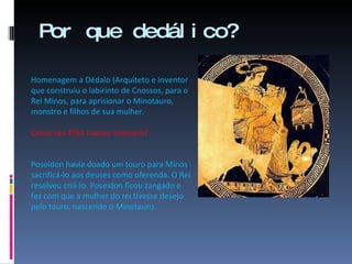 Por que dedálico? Homenagem a Dédalo (Arquiteto e inventor que construiu o labirinto de Cnossos, para o Rei Minos, para aprisionar o Minotauro, monstro e filhos de sua mulher. Como seu filho nasceu monstro? Poseidon havia doado um touro para Minos sacrificá-lo aos deuses como oferenda. O Rei resolveu criá-lo. Poseidon ficou zangado e fez com que a mulher do rei tivesse desejo pelo touro, nascendo o Minotauro. 