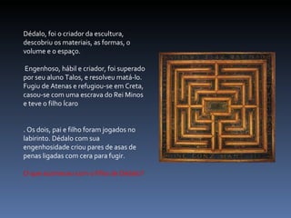 Dédalo, foi o criador da escultura, descobriu os materiais, as formas, o volume e o espaço. Engenhoso, hábil e criador, foi superado por seu aluno Talos, e resolveu matá-lo. Fugiu de Atenas e refugiou-se em Creta, casou-se com uma escrava do Rei Minos e teve o filho Ícaro . Os dois, pai e filho foram jogados no labirinto. Dédalo com sua engenhosidade criou pares de asas de penas ligadas com cera para fugir. O que aconteceu com o filho de Dédalo? 