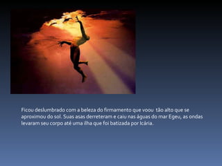 Ficou deslumbrado com a beleza do firmamento que voou  tão alto que se aproximou do sol. Suas asas derreteram e caiu nas águas do mar Egeu, as ondas levaram seu corpo até uma ilha que foi batizada por Icária. 