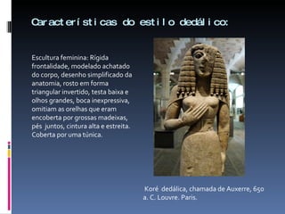Características do estilo dedálico: Escultura feminina: Rígida frontalidade, modelado achatado do corpo, desenho simplificado da anatomia, rosto em forma triangular invertido, testa baixa e olhos grandes, boca inexpressiva, omitiam as orelhas que eram encoberta por grossas madeixas, pés  juntos, cintura alta e estreita. Coberta por uma túnica. Koré  dedálica, chamada de Auxerre, 650 a. C. Louvre. Paris. 
