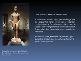 Características da escultura masculina: A nudez masculina é a regra, pernas alongadas e o pé esquerdo à frente, braços rígidos ao corpo e punhos cerrados. Formalismo no cabelo, ombros largos e semelhanças com as esculturas egípcias. E seus olhos fitam-nos diretamente. Juventude e vitalidade.  Tamanho natural, realizadas de pé e sem apoio. Sugestiva  anatomia da musculatura. Tamanho igual a de uma pessoa.  Kouros (homem jovem – plural kouroi) 600 a. C. Museu Metropolitano de Arte, Nova Iorque. 