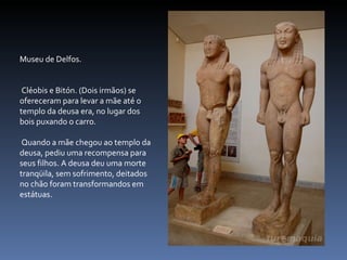 Museu de Delfos. Cléobis e Bitón. (Dois irmãos) se ofereceram para levar a mãe até o templo da deusa era, no lugar dos bois puxando o carro. Quando a mãe chegou ao templo da deusa, pediu uma recompensa para seus filhos. A deusa deu uma morte tranqüila, sem sofrimento, deitados no chão foram transformandos em estátuas. 