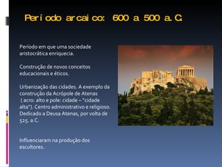 Período arcaico: 600 a 500 a.C. Período em que uma sociedade aristocrática enriquecia. Construção de novos conceitos educacionais e éticos. Urbanização das cidades. A exemplo da construção da Acrópole de Atenas ( acro: alto e pole: cidade – “cidade alta”). Centro administrativo e religioso. Dedicado a Deusa Atenas, por volta de 525. a.C. Influenciaram na produção dos escultores. 