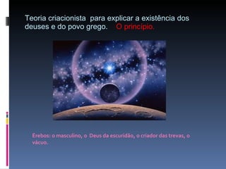 Teoria criacionista  para explicar a existência dos deuses e do povo grego.  O princípio. Érebos: o masculino, o  Deus da escuridão, o criador das trevas, o vácuo. 