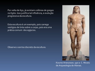 Kouros Anavyssos. 530 a. C. Museu de Arqueologia de Atenas. Por volta de 650, já existiam colônias de gregos no Egito. Isso justifica tal influência, e evolução progressiva da escultura. Esta escultura é um exemplo, pois carrega vestígios de tinta sobre o corpo, pois era uma prática comum  dos egípcios. Observe o sorriso discreto da escultura. 