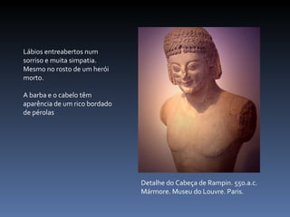 Detalhe do Cabeça de Rampin. 550.a.c. Mármore. Museu do Louvre. Paris. Lábios entreabertos num sorriso e muita simpatia. Mesmo no rosto de um herói morto. A barba e o cabelo têm aparência de um rico bordado de pérolas 