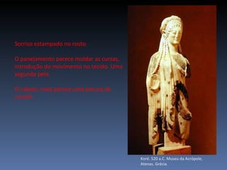 Koré. 520 a.C. Museu da Acrópole, Atenas. Grécia. Sorriso estampado no rosto. O panejamento parece moldar as cursas, introdução do movimento no tecido. Uma segunda pele. O cabelo, mais parece uma peruca de crochê.  