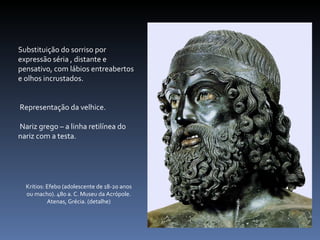 Substituição do sorriso por expressão séria , distante e pensativo, com lábios entreabertos e olhos incrustados. Representação da velhice. Nariz grego – a linha retilínea do nariz com a testa.  Kritios: Efebo (adolescente de 18-20 anos ou macho). 480 a. C. Museu da Acrópole. Atenas, Grécia. (detalhe) 