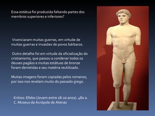 Kritios: Efebo (Jovem entre 18-20 anos). 480 a. C. Museus da Acrópole de Atenas Essa estátua foi produzida faltando partes dos membros superiores e inferiores? Vivenciaram muitas guerras, em virtude de muitas guerras e invasões de povos bárbaros. Outro detalhe foi em virtude da oficialização do cristianismo, que passou a condenar todos os deuses pagãos e muitas estátuas de bronze foram derretidas e seu matéria reutilizado.  Muitas imagens foram copiadas pelos romanos, por isso nos revelam muito do passado grego. 