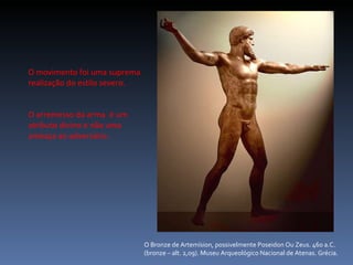 O Bronze de Artemísion, possivelmente Poseidon Ou Zeus. 460 a.C. (bronze – alt. 2,09). Museu Arqueológico Nacional de Atenas. Grécia. O movimento foi uma suprema realização do estilo severo. O arremesso da arma  é um atributo divino e não uma ameaça ao adversário. 