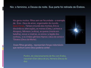 Nix: o feminino, a Deusa da noite. Sua parte foi retirada de Érebos.  Nix gerou muitos  filhos sem ser fecundada – a exemplo de:  Eros - Deus do amor, organizador do mundo. Gaia (Terra)  , Tártaro (mundo dos mortos), Éris (a discórdia ou altercação), as moiras (Cloto, Lachesis e Atropos), Nêmesis ( a ética), as queres (morte em batalha), oizus( a miséria), os oniros ( a legião dos sonhos),  e os irmãos gêmeos Hipnos ( deus do sono) e Tânatos (Deus da Morte). Esses filhos gerados,  representam forças indomáveis  que nenhum outro Deus poderia conter. Porém, do relacionamento de Nix com Érebo, nasceram Éter (deus do ar), Hemera (Deusa do dia) 