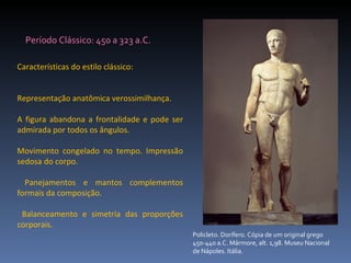 Características do estilo clássico: Representação anatômica verossimilhança.  A figura abandona a frontalidade e pode ser admirada por todos os ângulos.  Movimento congelado no tempo. Impressão sedosa do corpo. Panejamentos e mantos complementos formais da composição. Balanceamento e simetria das proporções corporais.  Período Clássico: 450 a 323 a.C. Policleto. Dorífero. Cópia de um original grego 450-440 a.C. Mármore, alt. 1,98. Museu Nacional de Nápoles. Itália.  