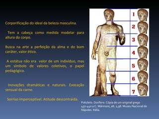 Corporificação do ideal da beleza masculina. Tem a cabeça como medida modelar para altura do corpo.  Busca na arte a perfeição da alma e do bom caráter, valor ético.  A estátua não era  valor de um indivíduo, mas um símbolo de valores coletivos, o papel pedagógico. Inovações dramáticas e naturais. Evocação sensual da carne. Sorriso imperceptível. Atitude descontraída. Policleto. Dorífero. Cópia de um original grego 450-440 a.C. Mármore, alt. 1,98. Museu Nacional de Nápoles. Itália.  