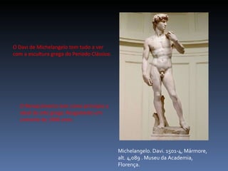 Michelangelo. Davi. 1501-4, Mármore, alt. 4,089 . Museu da Academia, Florença. O Davi de Michelangelo tem tudo a ver com a escultura grega do Período Clássico. O Renascimento tem como princípio o ideal da arte grega. Resgatando um conceito de 1900 anos. 