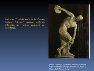 Policleto: “O pai da teoria da Arte” – seu tratado “cânone” exerceu profunda influencia as futuras gerações de escultores.  Míron. Discóbolo. (o lançador de disco) Mármore. Cópia romana de um original em bronze. 450 a. C. Museu delle Terme, Roma. 