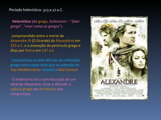 Período helenístico: 323 a 27 a.C. Helenístico  (do  grego ,  hellenizein  – " falar grego ", " viver como os gregos "). compreendido entre a morte de  Alexandre III  (O Grande) da  Macedónia  em  323 a.C.  e a anexação da península grega e ilhas por  Roma  em  147 a.C. Caracterizou-se pela difusão da civilização grega numa vasta área que se estendia do  mar   Mediterrâneo  oriental à  Ásia Central . O helenismo foi a concretização de um ideal de Alexandre: levar e difundir a  cultura grega  aos  territórios  que conquistava.  