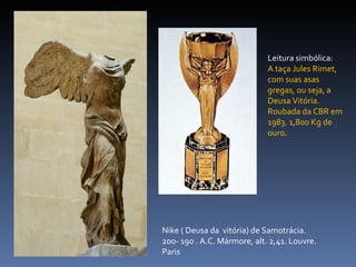 Nike ( Deusa da  vitória) de Samotrácia. 200- 190 . A.C. Mármore, alt. 2,41. Louvre. Paris Leitura simbólica:  A taça Jules Rimet, com suas asas gregas, ou seja, a Deusa Vitória. Roubada da CBR em 1983. 1,800 Kg de ouro. 