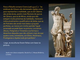 Apolo com cítara e serpente. Século II a. C. Museu Britânico, Londres. Para o filósofo romano Cícero (106-43 a.C.):  “as estátuas de Cânaco são demasiado rígidas como para representar a realidade, que as de Cálamis são ainda duras, porém mais flexíveis do que as de Cânaco, que as de Míron, ainda que não estejam muito próximas da realidade, merecem indiscutivelmente o qualificativo de belas; que as de Policleto são ainda mais belas e já quase perfeitas, ao menos em minha opinião? Igual arrazoado se pode fazer na pintura: Louvamos Zêuxis, Polignoto e Timantes e as formas e desenhos daqueles que não utilizam mais do que quatro cores; entretanto, em Étion, Nicômaco, Protógenes e Apeles tudo já é perfeito”. Logo, as esculturas foram feitas com base na pintura. 