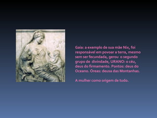 Gaia: a exemplo de sua mãe Nix, foi responsável em povoar a terra, mesmo sem ser fecundada, gerou  o segundo grupo de  divindade, URANO: o céu, deus do firmamento. Pontos: deus do Oceano. Óreas: deusa das Montanhas.  A mulher como origem de tudo.  