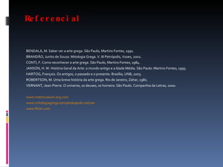 Referencial BENDALA, M. Saber ver a arte grega. São Paulo, Martins Fontes, 1991. BRANDÃO, Junito de Souza. Mitologia Grega. V. III Petrópolis, Vozes, 2002. CONTI, F. Como reconhecer a arte grega. São Paulo, Martins Fontes, 1984. JANSON, H. W. História Geral da Arte: o mundo antigo e a Idade Média. São Paulo: Martins Fontes, 1993. HARTOG, François. Os antigos, o passado e o presente. Brasília, UNB, 2003. ROBERTSON, M. Uma breve história da arte grega. Rio de Janeiro, Zahar, 1982. VERNANT, Jean-Pierre. O universo, os deuses, os homens. São Paulo. Companhia da Letras, 2000. www.metmuseum.org.com   www.mitologiagrega.templodeapolo.net/ver www.flickr.com   