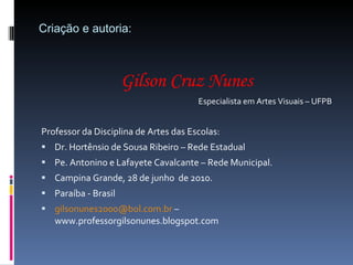 Criação e autoria: Gilson Cruz Nunes Especialista em Artes Visuais – UFPB Professor da Disciplina de Artes das Escolas: Dr. Hortênsio de Sousa Ribeiro – Rede Estadual Pe. Antonino e Lafayete Cavalcante – Rede Municipal. Campina Grande, 28 de junho  de 2010. Paraíba - Brasil [email_address]  – www.professorgilsonunes.blogspot.com 