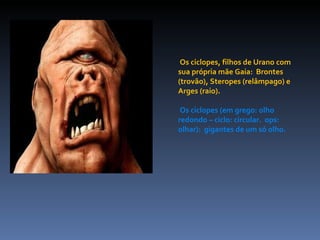 Os ciclopes, filhos de Urano com sua própria mãe Gaia:  Brontes (trovão), Steropes (relâmpago) e Arges (raio). Os ciclopes (em grego: olho redondo – ciclo: circular.  ops: olhar):  gigantes de um só olho. 
