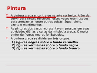 Pintura
 A pintura grega encontra-se na arte cerâmica. Além de
servir para rituais religiosos, esses vasos eram usados
para armazenar, entre outras coisas, água, vinho,
azeite e mantimentos.
 As pinturas dos vasos representavam pessoas em suas
atividades diárias e cenas da mitologia grega. O maior
pintor de figuras negras foi Exéquias.
 A pintura grega se divide em três grupos:
1) figuras negras sobre o fundo vermelho
2) figuras vermelhas sobre o fundo negro
3) figuras vermelhas sobre o fundo branco
 