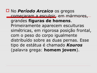  No Período Arcaico os gregos
começaram a esculpir, em mármores,
grandes figuras de homens.
Primeiramente aparecem esculturas
simétricas, em rigorosa posição frontal,
com o peso do corpo igualmente
distribuído sobre as duas pernas. Esse
tipo de estátua é chamado Kouros
(palavra grega: homem jovem).
 