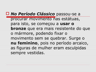  No Período Clássico passou-se a
procurar movimento nas estátuas,
para isto, se começou a usar o
bronze que era mais resistente do que
o mármore, podendo fixar o
movimento sem se quebrar. Surge o
nu feminino, pois no período arcaico,
as figuras de mulher eram esculpidas
sempre vestidas.
 