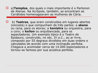  a)Templos, dos quais o mais importante é o Partenon
de Atenas. Na Acrópole, também, se encontram as
Cariátides homenageavam as mulheres de Cária.
 b) Teatros, que eram construídos em lugares abertos
(encosta) e que compunham de três partes: a skene
ou cena, para os atores; a konistra ou orquestra, para
o coro; o koilon ou arquibancada, para os
espectadores. Um exemplo típico é o Teatro de
Epidauro, construído, no séc. IV a.C., ao ar livre,
composto por 55 degraus divididos em duas ordens e
calculados de acordo com uma inclinação perfeita.
Chegava a acomodar cerca de 14.000 espectadores e
tornou-se famoso por sua acústica perfeita.
 