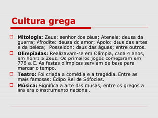Cultura grega
 Mitologia: Zeus: senhor dos céus; Ateneia: deusa da
guerra; Afrodite: deusa do amor; Apolo: deus das artes
e da beleza; Posseidon: deus das águas; entre outros.
 Olimpíadas: Realizavam-se em Olímpia, cada 4 anos,
em honra a Zeus. Os primeiros jogos começaram em
776 a.C. As festas olímpicas serviam de base para
marcar o tempo.
 Teatro: Foi criada a comédia e a tragédia. Entre as
mais famosas: Édipo Rei de Sófocles.
 Música: Significa a arte das musas, entre os gregos a
lira era o instrumento nacional.
 