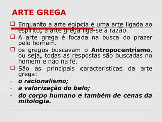 ARTE GREGA
 Enquanto a arte egípcia é uma arte ligada ao
espírito, a arte grega liga-se à razão.
 A arte grega é focada na busca do prazer
pelo homem.
 os gregos buscavam o Antropocentrismo,
ou seja, todas as respostas são buscadas no
homem e não na fé.
 São as principais características da arte
grega:
- o racionalismo;
- a valorização do belo;
- do corpo humano e também de cenas da
mitologia.
 