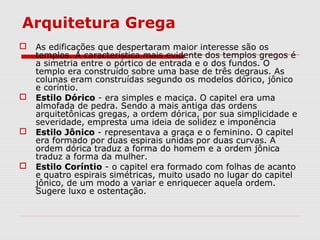 Arquitetura Grega
 As edificações que despertaram maior interesse são os
templos. A característica mais evidente dos templos gregos é
a simetria entre o pórtico de entrada e o dos fundos. O
templo era construído sobre uma base de três degraus. As
colunas eram construídas segundo os modelos dórico, jônico
e coríntio.
 Estilo Dórico - era simples e maciça. O capitel era uma
almofada de pedra. Sendo a mais antiga das ordens
arquitetônicas gregas, a ordem dórica, por sua simplicidade e
severidade, empresta uma ideia de solidez e imponência
 Estilo Jônico - representava a graça e o feminino. O capitel
era formado por duas espirais unidas por duas curvas. A
ordem dórica traduz a forma do homem e a ordem jônica
traduz a forma da mulher.
 Estilo Coríntio - o capitel era formado com folhas de acanto
e quatro espirais simétricas, muito usado no lugar do capitel
jônico, de um modo a variar e enriquecer aquela ordem.
Sugere luxo e ostentação.
 