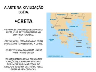 •CRETA
•IGNORA-SE O POVO QUE REINAVA EM
CRETA, CUJA ARTE FOI COPIADA NO
CONTINENTE GREGO.
•
•CRETA ENVIOU EMBAIXADAS AO EGITO,
ONDE A ARTE IMPRESSIONOU A CORTE.
•OS CRTENSES FALAVAM UMA LÍNGUA
PRIMITIVA DE GREGO.
•AS LEMBRANÇAS ESTÃO APENAS NAS
CANÇÕES QUE NARRAM BATALHAS
SUBLIMES E ALGUMAS PEÇAS DE
ARTE,POIS TUDO FOI DESTRUÍDO PELAS
GUERRAS PROLONGADAS.
A ARTE NA CIVILIZAÇÃO
EGÉIA.
 