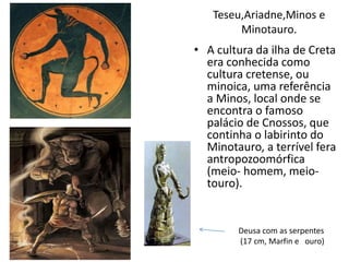 • A cultura da ilha de Creta
era conhecida como
cultura cretense, ou
minoica, uma referência
a Minos, local onde se
encontra o famoso
palácio de Cnossos, que
continha o labirinto do
Minotauro, a terrível fera
antropozoomórfica
(meio- homem, meio-
touro).
Deusa com as serpentes
(17 cm, Marfin e ouro)
Teseu,Ariadne,Minos e
Minotauro.
 