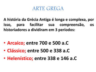 A história da Grécia Antiga é longa e complexa, por
isso, para facilitar sua compreensão, os
historiadores a dividiram em 3 períodos:
• Arcaico; entre 700 e 500 a.C
• Clássico; entre 500 e 338 a.C
• Helenístico; entre 338 e 146 a.C
ARTE GREGA
 