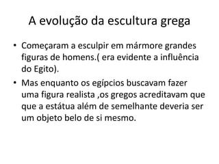 A evolução da escultura grega
• Começaram a esculpir em mármore grandes
figuras de homens.( era evidente a influência
do Egito).
• Mas enquanto os egípcios buscavam fazer
uma figura realista ,os gregos acreditavam que
que a estátua além de semelhante deveria ser
um objeto belo de si mesmo.
 