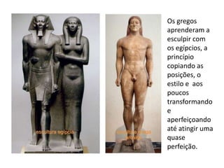 Os gregos
aprenderam a
esculpir com
os egípcios, a
princípio
copiando as
posições, o
estilo e aos
poucos
transformando
e
aperfeiçoando
até atingir uma
quase
perfeição.
 