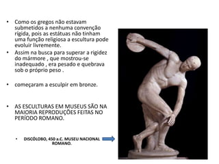 • Como os gregos não estavam
submetidos a nenhuma convenção
rígida, pois as estátuas não tinham
uma função religiosa a escultura pode
evoluir livremente.
• Assim na busca para superar a rigidez
do mármore , que mostrou-se
inadequado , era pesado e quebrava
sob o próprio peso .
• começaram a esculpir em bronze.
• AS ESCULTURAS EM MUSEUS SÃO NA
MAIORIA REPRODUÇÕES FEITAS NO
PERÍODO ROMANO.
• DISCÓLOBO, 450 a.C. MUSEU NACIONAL
ROMANO.
 