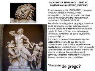 A estátua representa LAOCOONTE e seus dois
filhos, Antífantes e Timbreu, sendo
estrangulados por duas serpentes marinhas,
uma lenda da GUERRA DE TRÓIA também
relatada na ENEIDA de VÍRGILIO.
Depois de anos de guerra, os gregos tiveram o
plano astuto de esconder suas tropas num
enorme cavalo de madeira do lado de fora da
cidade de Troia, e Sinon, um espião grego,
convenceu os troianos de que o cavalo tinha
poderes mágicos.
Entretanto, o desconfiado sacerdote troiano
Laocoonte tentou tudo que pôde para
convencer seus concidadãos a queimarem o
cavalo. Então, um dos deuses gregos (de acordo
com diferentes versões da história, a divindade
poderia ser Atena, Apolo ou Poseidon)
convocou serpentes marinhas mortais para
devorar Laocoonte e seus dois filhos.
*Presente de grego?
LAOCOONTE E SEUS FILHOS 175-50 a.C.
MUSEU PIO CLANDESTINO, VATICANO
 