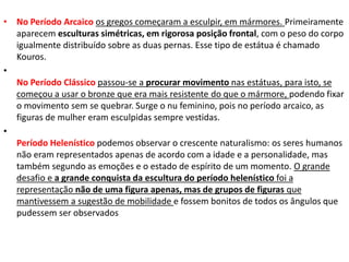 • No Período Arcaico os gregos começaram a esculpir, em mármores. Primeiramente
aparecem esculturas simétricas, em rigorosa posição frontal, com o peso do corpo
igualmente distribuído sobre as duas pernas. Esse tipo de estátua é chamado
Kouros.
•
No Período Clássico passou-se a procurar movimento nas estátuas, para isto, se
começou a usar o bronze que era mais resistente do que o mármore, podendo fixar
o movimento sem se quebrar. Surge o nu feminino, pois no período arcaico, as
figuras de mulher eram esculpidas sempre vestidas.
•
Período Helenístico podemos observar o crescente naturalismo: os seres humanos
não eram representados apenas de acordo com a idade e a personalidade, mas
também segundo as emoções e o estado de espírito de um momento. O grande
desafio e a grande conquista da escultura do período helenístico foi a
representação não de uma figura apenas, mas de grupos de figuras que
mantivessem a sugestão de mobilidade e fossem bonitos de todos os ângulos que
pudessem ser observados
 