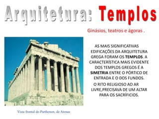 Ginásios, teatros e ágoras .
AS MAIS SIGNIFICATIVAS
EDIFICAÇÕES DA ARQUITETURA
GREGA FORAM OS TEMPLOS. A
CARACTERÍSTICA MAIS EVIDENTE
DOS TEMPLOS GREGOS É A
SIMETRIA ENTRE O PÓRTICO DE
ENTRADA E O DOS FUNDOS.
O RITO RELIGIOSO AO AR
LIVRE,PRECISAVA DE UM ALTAR
PARA OS SACRÍFICIOS.
Vista frontal do Parthenon, de Atenas
 