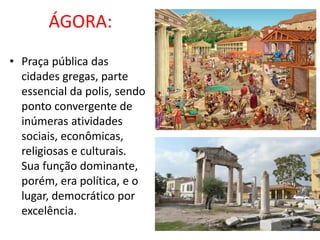 ÁGORA:
• Praça pública das
cidades gregas, parte
essencial da polis, sendo
ponto convergente de
inúmeras atividades
sociais, econômicas,
religiosas e culturais.
Sua função dominante,
porém, era política, e o
lugar, democrático por
excelência.
 