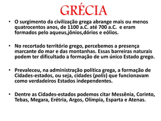 • O surgimento da civilização grega abrange mais ou menos
quatrocentos anos, de 1100 a.C. até 700 a.C. e eram
formados pelo aqueus,jônios,dórios e eólios.
• No recortado território grego, percebemos a presença
marcante do mar e das montanhas. Essas barreiras naturais
podem ter dificultado a formação de um único Estado grego.
• Prevaleceu, na administração política grega, a formação de
Cidades-estados, ou seja, cidades (polis) que funcionavam
como verdadeiros Estados independentes.
• Dentre as Cidades-estados podemos citar Messênia, Corinto,
Tebas, Megara, Erétria, Argos, Olímpia, Esparta e Atenas.
GRÉCIA
 