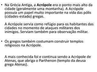 • Na Grécia Antiga, a Acrópole era o ponto mais alto da
cidade (geralmente uma montanha). A Acrópole
possuía um papel muito importante na vida das pólis
(cidades-estado) gregas.
A Acrópole servia como refúgio para os habitantes das
cidades no momento de ataques militares dos
inimigos. Serviam também para observação militar.
• Os gregos também costumam construir templos
religiosos na Acrópole.
A mais conhecida foi e continua sendo a Acrópole de
Atenas, que abriga o Parthenon (templo da deusa
grega Atenas).
 