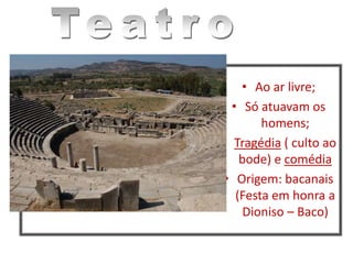 • Ao ar livre;
• Só atuavam os
homens;
• Tragédia ( culto ao
bode) e comédia
• Origem: bacanais
(Festa em honra a
Dioniso – Baco)
 